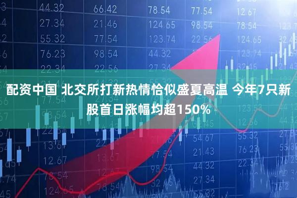 配资中国 北交所打新热情恰似盛夏高温 今年7只新股首日涨幅均超150%