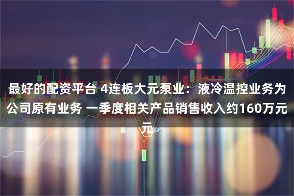 最好的配资平台 4连板大元泵业：液冷温控业务为公司原有业务 一季度相关产品销售收入约160万元