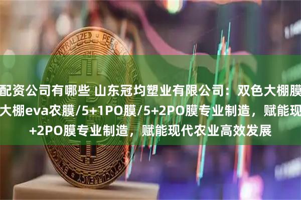配资公司有哪些 山东冠均塑业有限公司：双色大棚膜/多功能大棚膜/大棚eva农膜/5+1PO膜/5+2PO膜专业制造，赋能现代农业高效发展