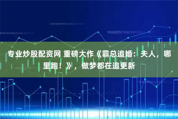 专业炒股配资网 重磅大作《霸总追婚：夫人，哪里跑！》，做梦都在追更新