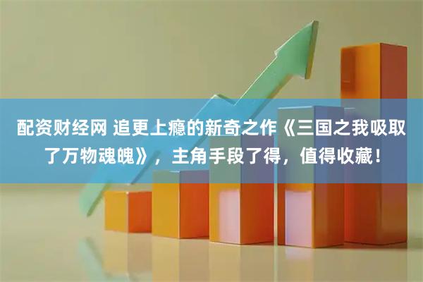 配资财经网 追更上瘾的新奇之作《三国之我吸取了万物魂魄》，主角手段了得，值得收藏！
