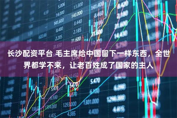 长沙配资平台 毛主席给中国留下一样东西，全世界都学不来，让老百姓成了国家的主人