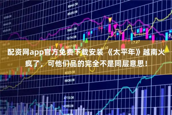 配资网app官方免费下载安装 《太平年》越南火疯了，可他们品的完全不是同层意思！