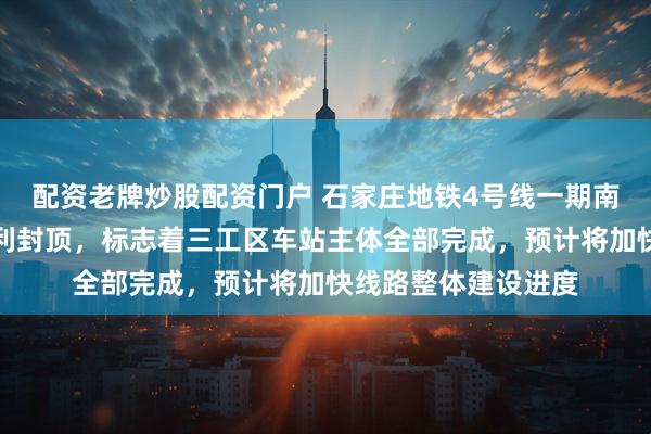 配资老牌炒股配资门户 石家庄地铁4号线一期南大街站主体结构顺利封顶，标志着三工区车站主体全部完成，预计将加快线路整体建设进度