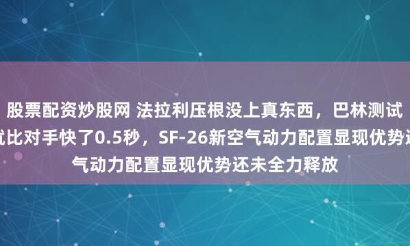 股票配资炒股网 法拉利压根没上真东西，巴林测试第二天圈速就比对手快了0.5秒，SF-26新空气动力配置显现优势还未全力释放