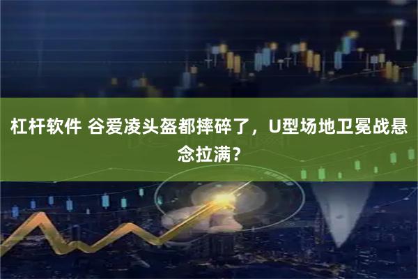 杠杆软件 谷爱凌头盔都摔碎了，U型场地卫冕战悬念拉满？