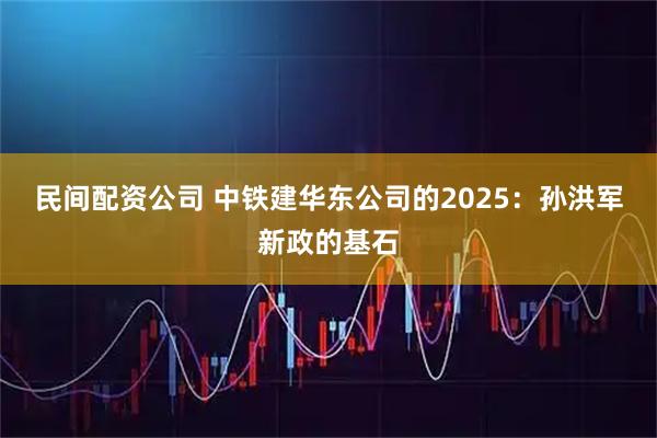 民间配资公司 中铁建华东公司的2025：孙洪军新政的基石