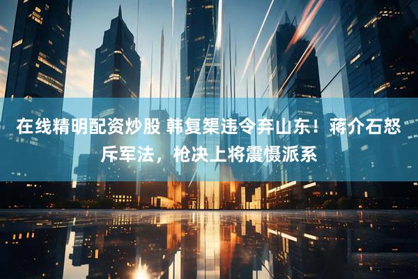 在线精明配资炒股 韩复榘违令弃山东！蒋介石怒斥军法，枪决上将震慑派系