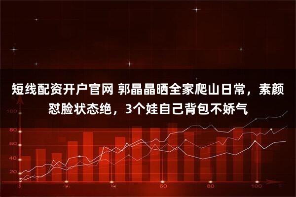 短线配资开户官网 郭晶晶晒全家爬山日常，素颜怼脸状态绝，3个娃自己背包不娇气