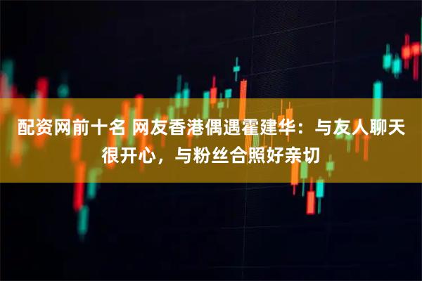 配资网前十名 网友香港偶遇霍建华：与友人聊天很开心，与粉丝合照好亲切