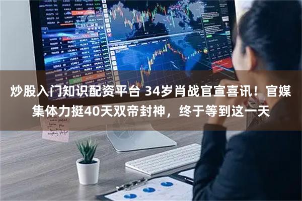 炒股入门知识配资平台 34岁肖战官宣喜讯！官媒集体力挺40天双帝封神，终于等到这一天