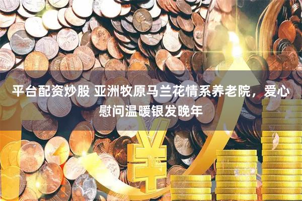 平台配资炒股 亚洲牧原马兰花情系养老院，爱心慰问温暖银发晚年