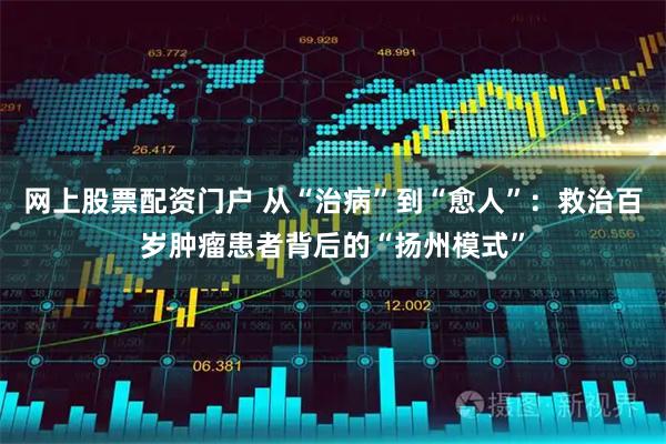网上股票配资门户 从“治病”到“愈人”：救治百岁肿瘤患者背后的“扬州模式”